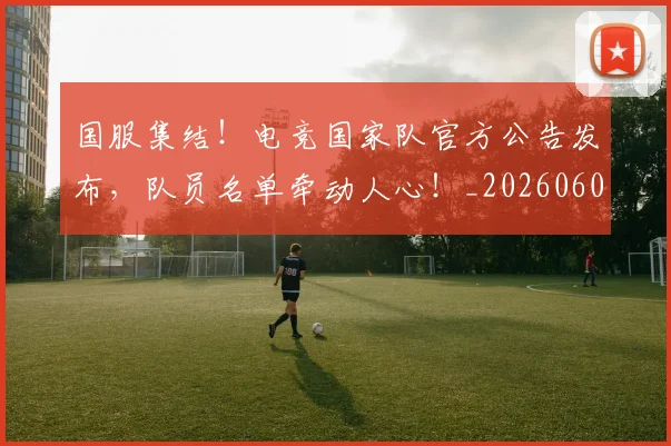 国服集结！电竞国家队官方公告发布，队员名单牵动人心！_20260604144341