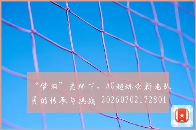 “梦泪”光环下，AG超玩会新老队员的传承与挑战_20260702172801