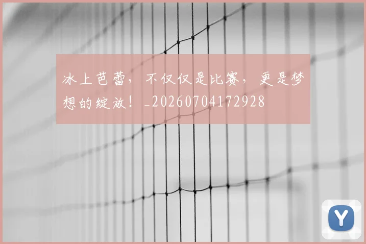 冰上芭蕾，不仅仅是比赛，更是梦想的绽放！_20260704172928