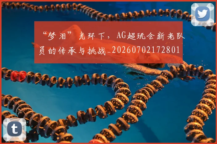 “梦泪”光环下，AG超玩会新老队员的传承与挑战_20260702172801