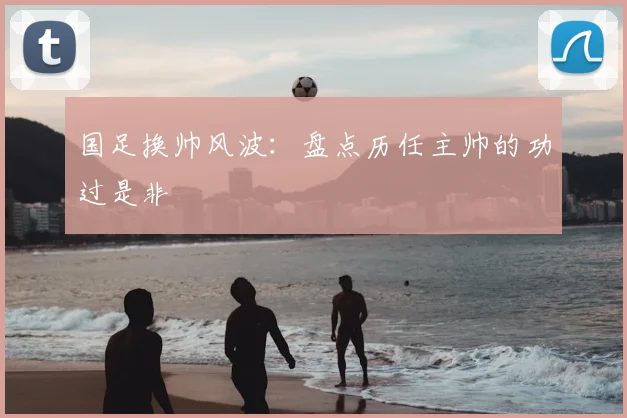 国足换帅风波：盘点历任主帅的功过是非
