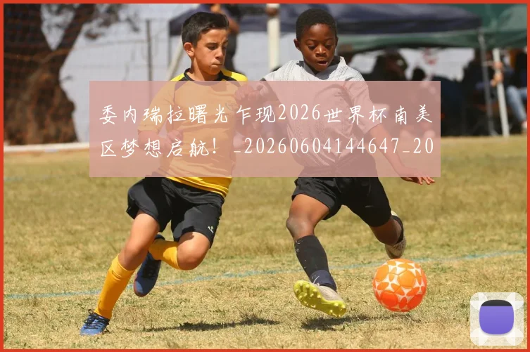 委内瑞拉曙光乍现2026世界杯南美区梦想启航！_20260604144647_20260707142934