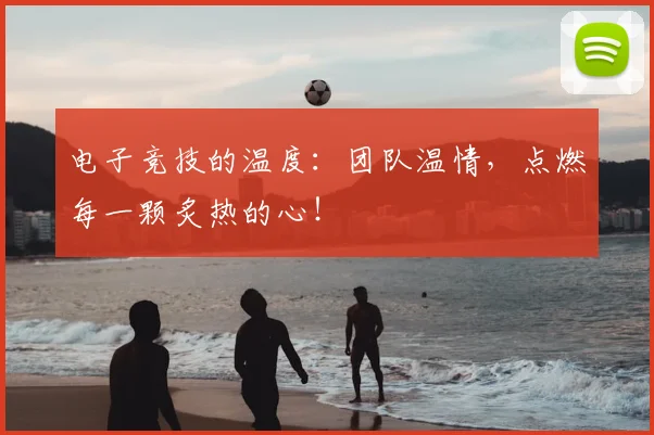 电子竞技的温度：团队温情，点燃每一颗炙热的心！