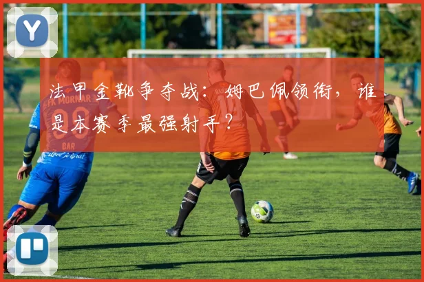 法甲金靴争夺战：姆巴佩领衔，谁是本赛季最强射手？