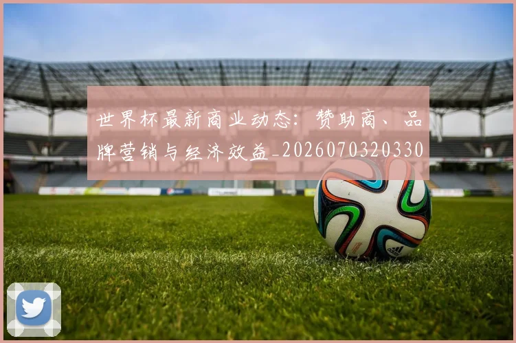 世界杯最新商业动态：赞助商、品牌营销与经济效益_20260703203308