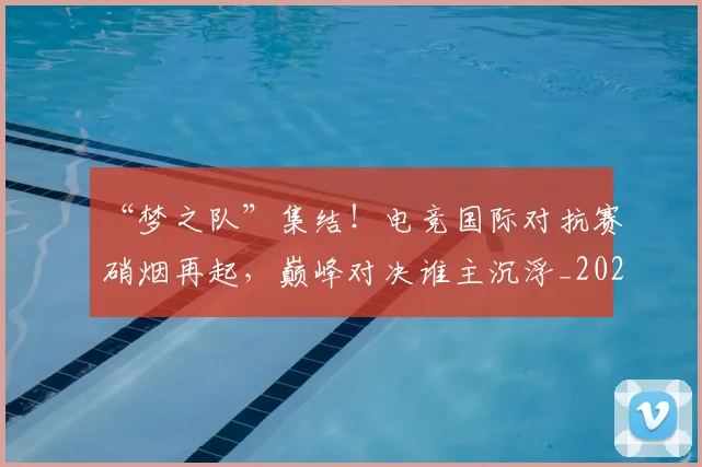“梦之队”集结！电竞国际对抗赛硝烟再起，巅峰对决谁主沉浮_20260702172801