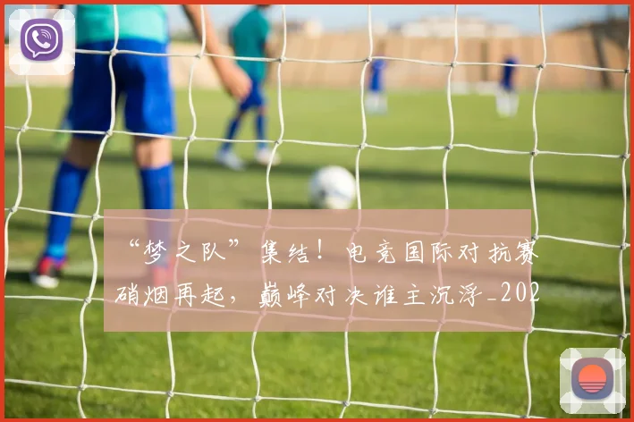 “梦之队”集结！电竞国际对抗赛硝烟再起，巅峰对决谁主沉浮_20260702172801