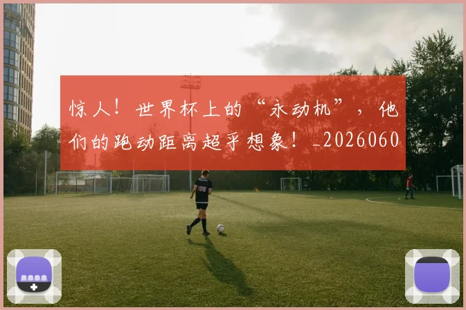 惊人！世界杯上的“永动机”，他们的跑动距离超乎想象！_20260605143917