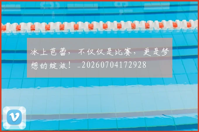 冰上芭蕾，不仅仅是比赛，更是梦想的绽放！_20260704172928