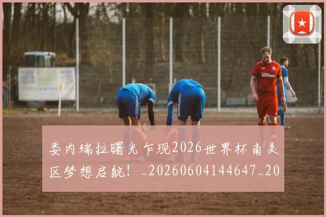 委内瑞拉曙光乍现2026世界杯南美区梦想启航！_20260604144647_20260707142934