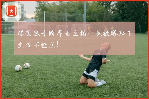 退役选手跨界当主播，竟被曝私下生活不检点！
