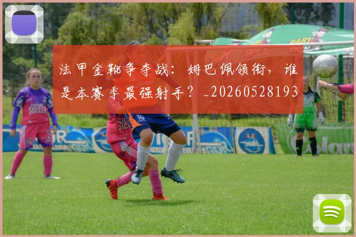 法甲金靴争夺战：姆巴佩领衔，谁是本赛季最强射手？_20260528193511