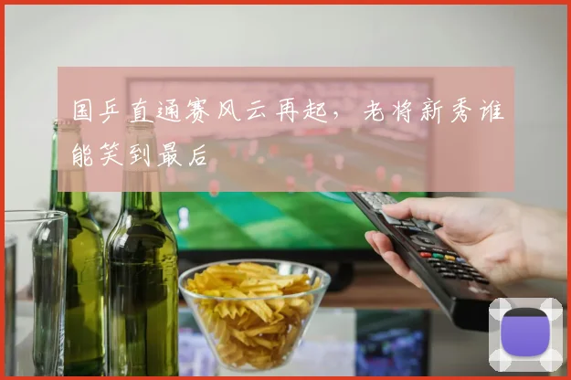 国乒直通赛风云再起，老将新秀谁能笑到最后