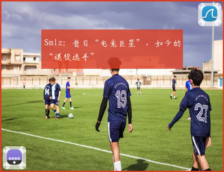 Smlz：昔日“电竞巨星”，如今的“退役选手”